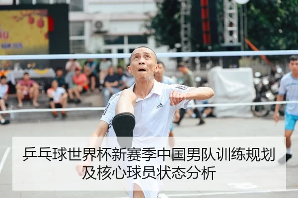 乒乓球世界杯新赛季中国男队训练规划及核心球员状态分析