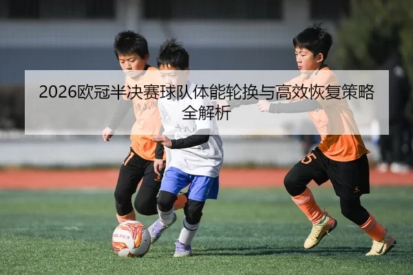 2026欧冠半决赛球队体能轮换与高效恢复策略全解析