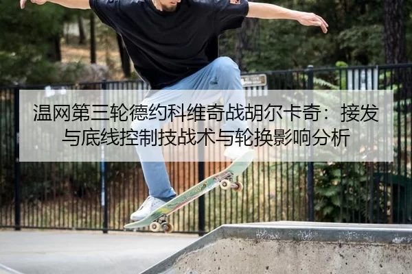温网第三轮德约科维奇战胡尔卡奇：接发与底线控制技战术与轮换影响分析