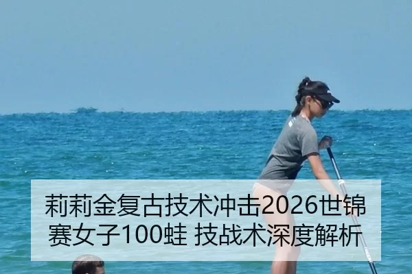 莉莉金复古技术冲击2026世锦赛女子100蛙 技战术深度解析